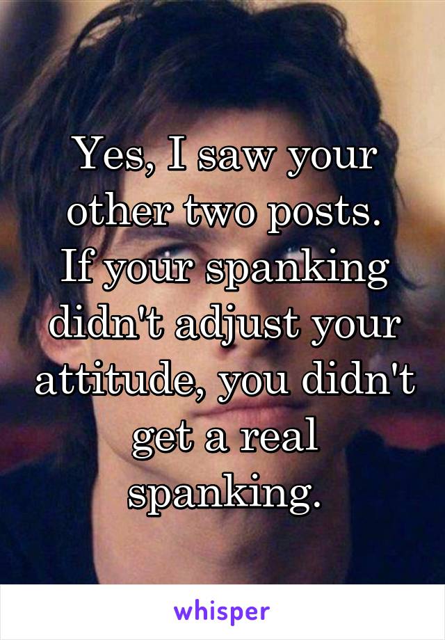 Yes, I saw your other two posts.
If your spanking didn't adjust your attitude, you didn't get a real spanking.