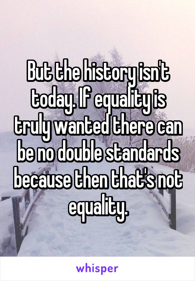 But the history isn't today. If equality is truly wanted there can be no double standards because then that's not equality.