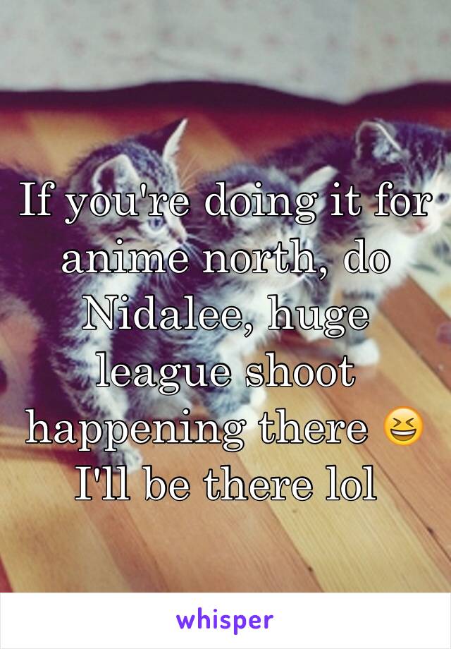 If you're doing it for anime north, do Nidalee, huge league shoot happening there 😆 I'll be there lol