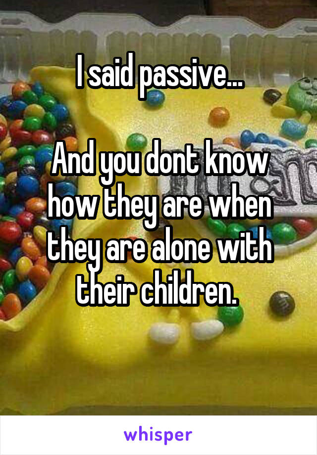 I said passive...

And you dont know how they are when they are alone with their children. 

