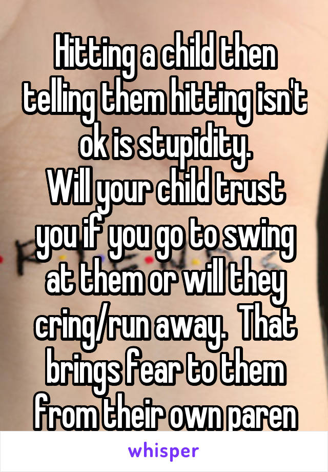 Hitting a child then telling them hitting isn't ok is stupidity.
Will your child trust you if you go to swing at them or will they cring/run away.  That brings fear to them from their own paren