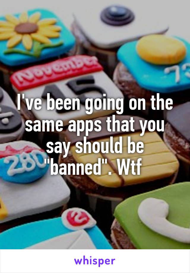 I've been going on the same apps that you say should be "banned". Wtf 