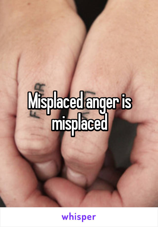 Misplaced anger is misplaced