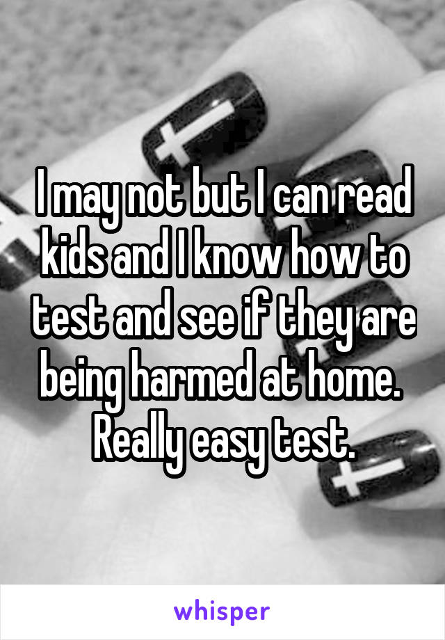 I may not but I can read kids and I know how to test and see if they are being harmed at home.  Really easy test.