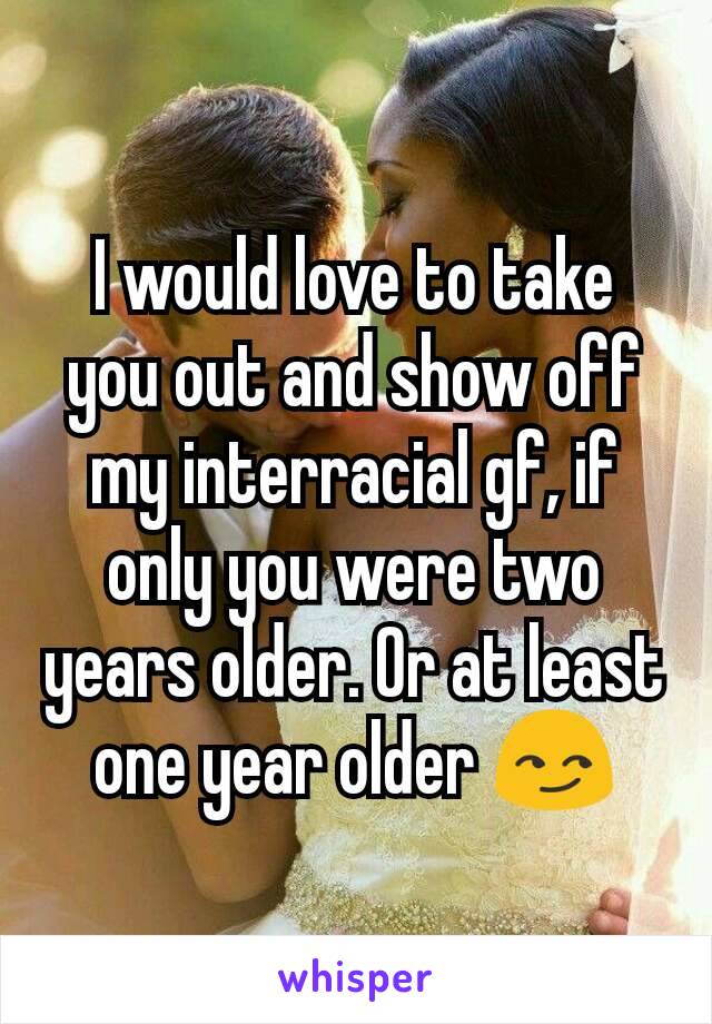 I would love to take you out and show off my interracial gf, if only you were two years older. Or at least one year older 😏