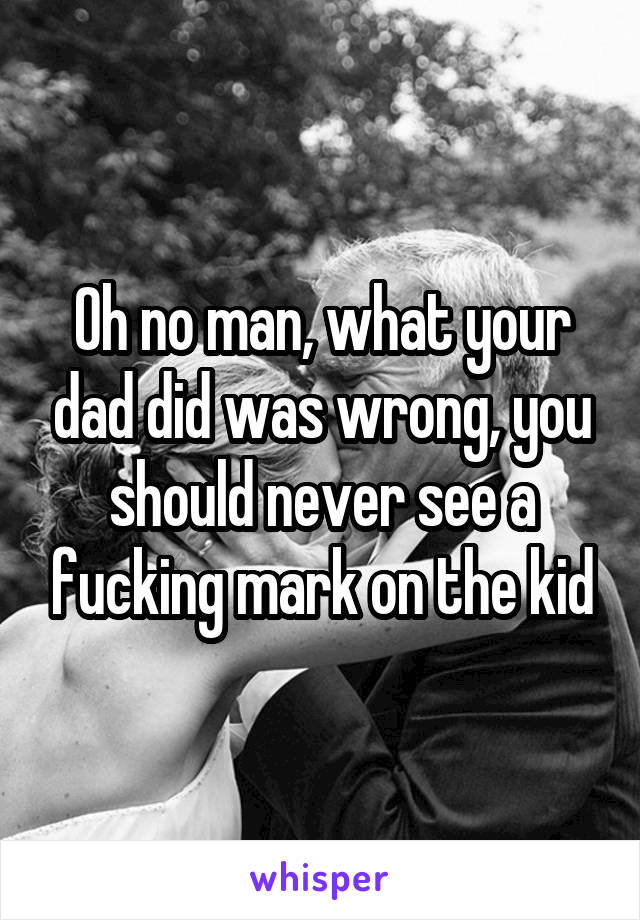 Oh no man, what your dad did was wrong, you should never see a fucking mark on the kid