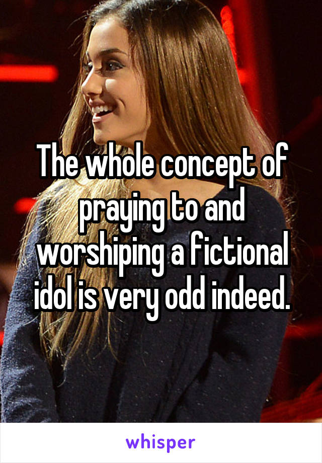 The whole concept of praying to and worshiping a fictional idol is very odd indeed.