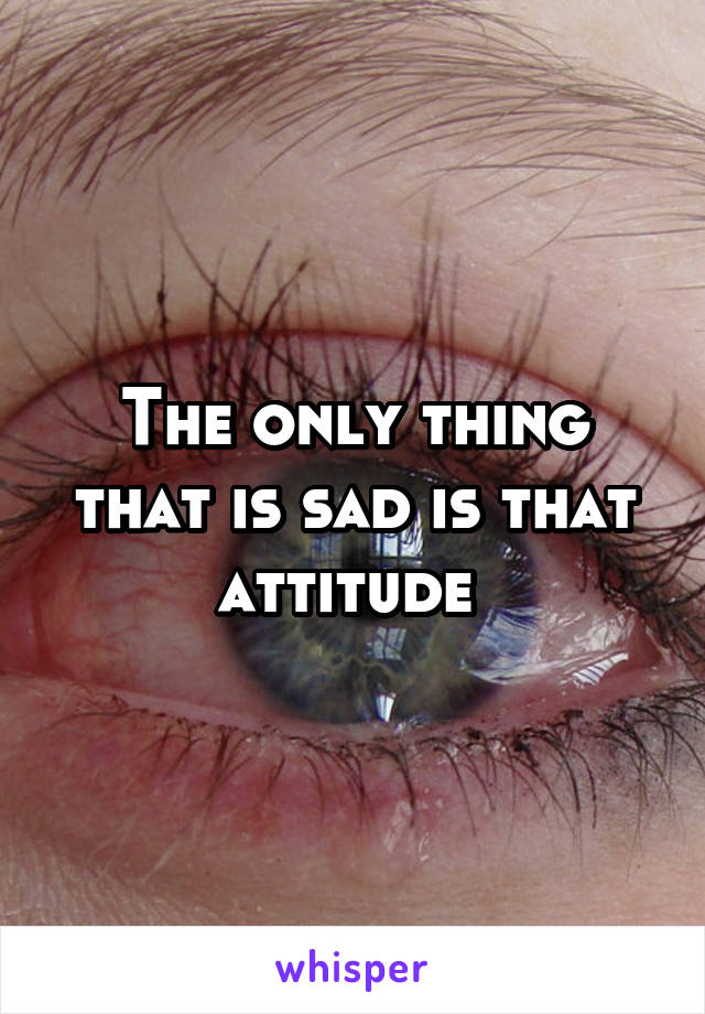The only thing that is sad is that attitude 