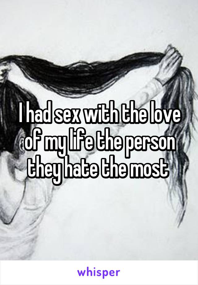 I had sex with the love of my life the person they hate the most 