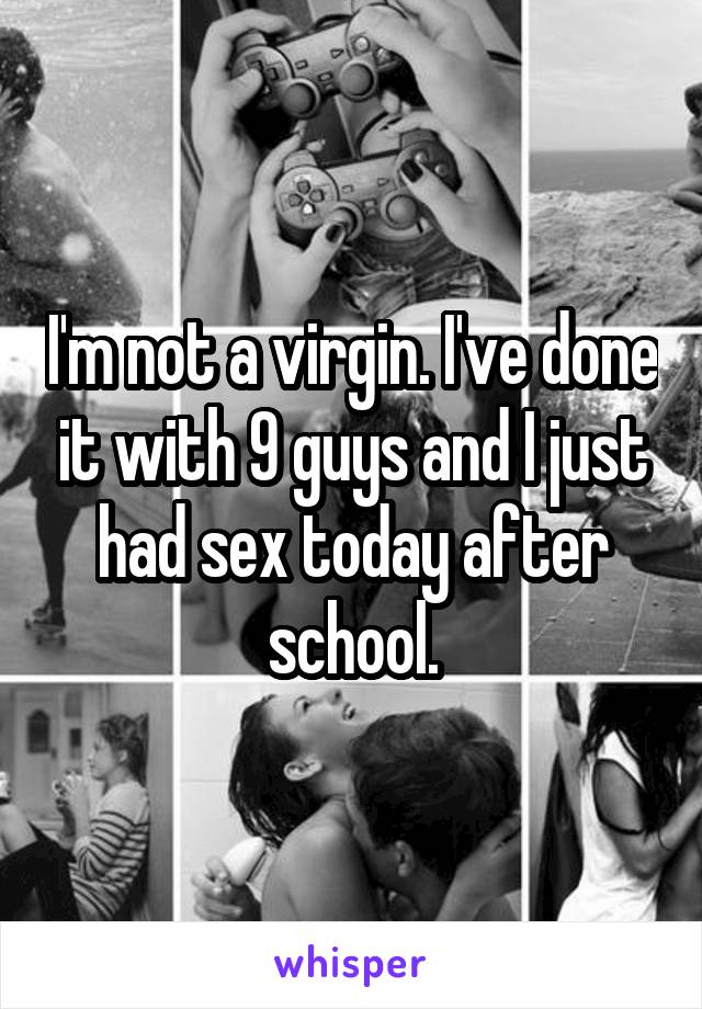 I'm not a virgin. I've done it with 9 guys and I just had sex today after school.