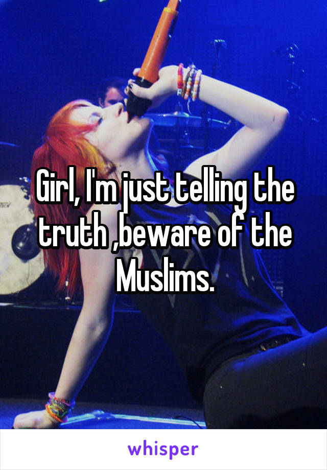 Girl, I'm just telling the truth ,beware of the Muslims.