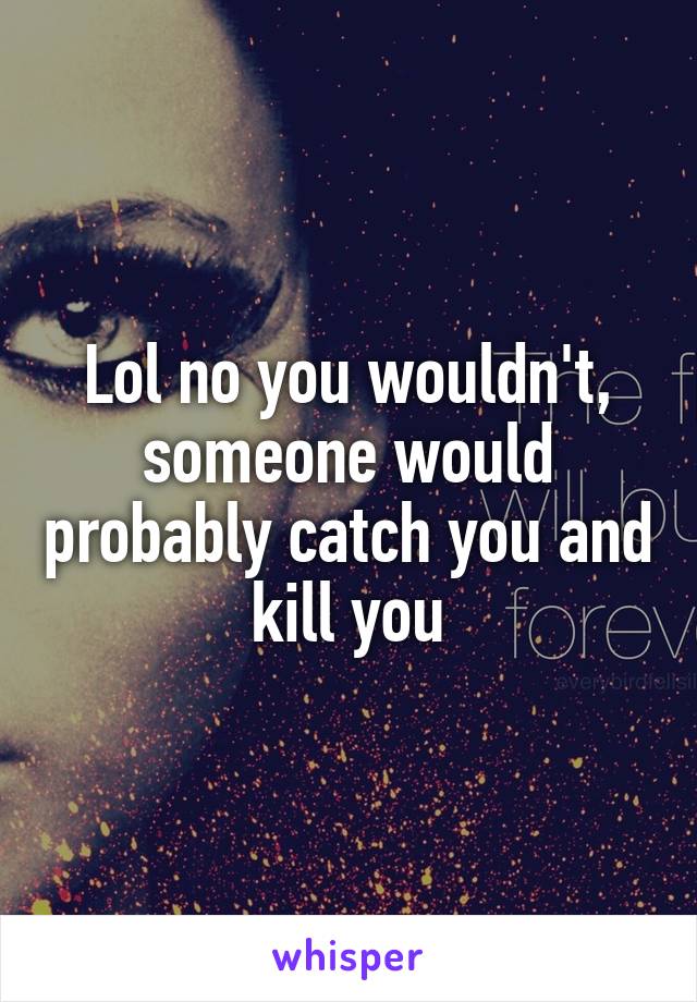 Lol no you wouldn't, someone would probably catch you and kill you