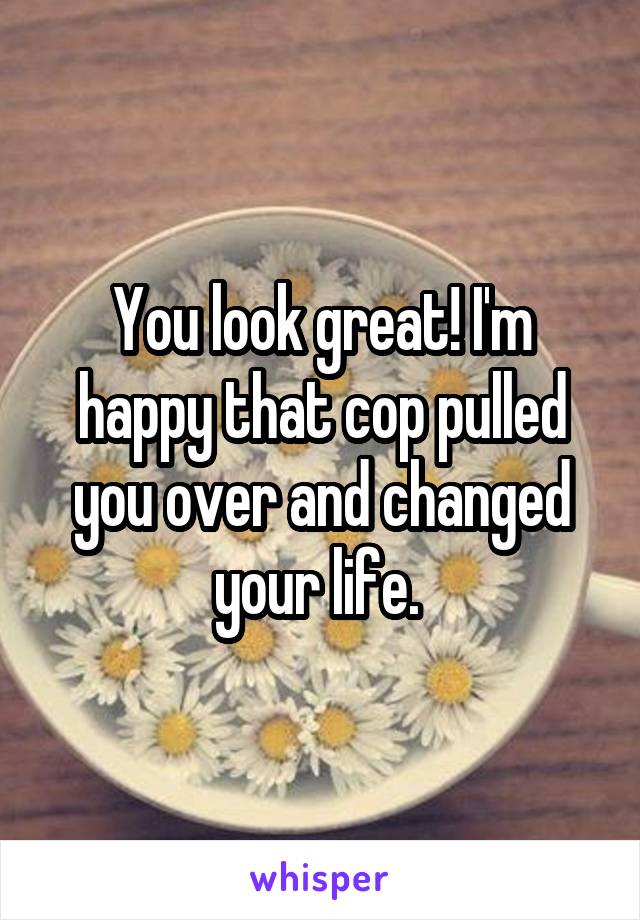 You look great! I'm happy that cop pulled you over and changed your life. 