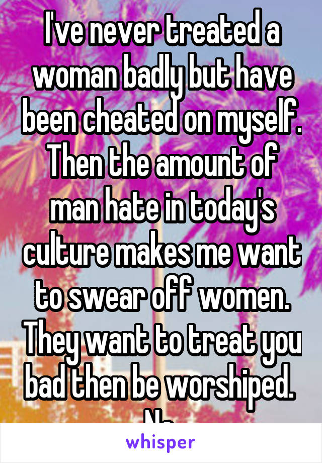 I've never treated a woman badly but have been cheated on myself. Then the amount of man hate in today's culture makes me want to swear off women. They want to treat you bad then be worshiped.  No 