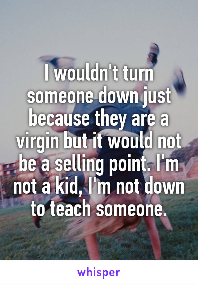 I wouldn't turn someone down just because they are a virgin but it would not be a selling point. I'm not a kid, I'm not down to teach someone.