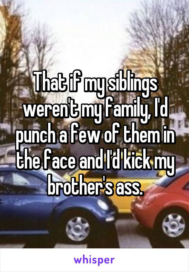 That if my siblings weren't my family, I'd punch a few of them in the face and I'd kick my brother's ass.