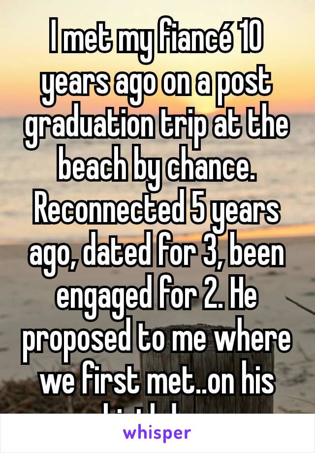 I met my fiancé 10 years ago on a post graduation trip at the beach by chance. Reconnected 5 years ago, dated for 3, been engaged for 2. He proposed to me where we first met..on his birthday.