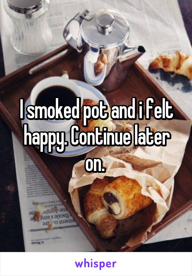 I smoked pot and i felt happy. Continue later on. 