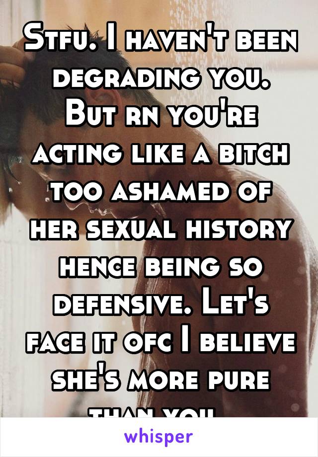 Stfu. I haven't been degrading you. But rn you're acting like a bitch too ashamed of her sexual history hence being so defensive. Let's face it ofc I believe she's more pure than you. 