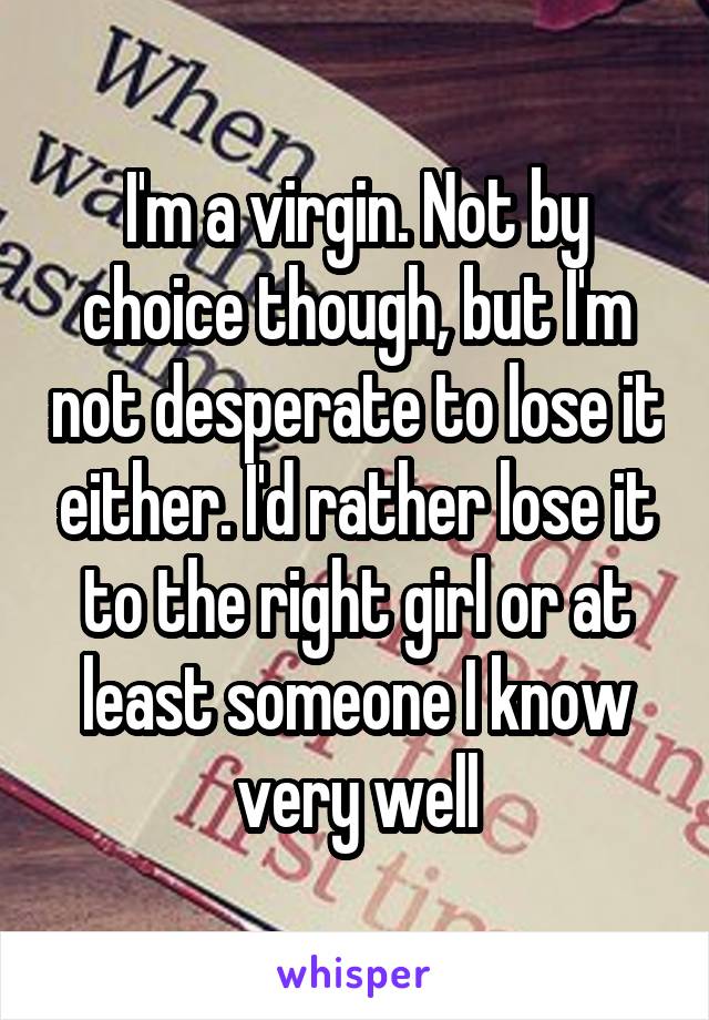 I'm a virgin. Not by choice though, but I'm not desperate to lose it either. I'd rather lose it to the right girl or at least someone I know very well