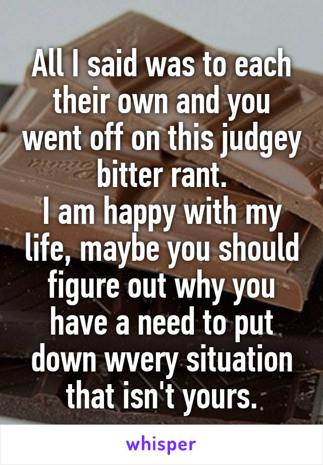 All I said was to each their own and you went off on this judgey bitter rant.
I am happy with my life, maybe you should figure out why you have a need to put down wvery situation that isn't yours.