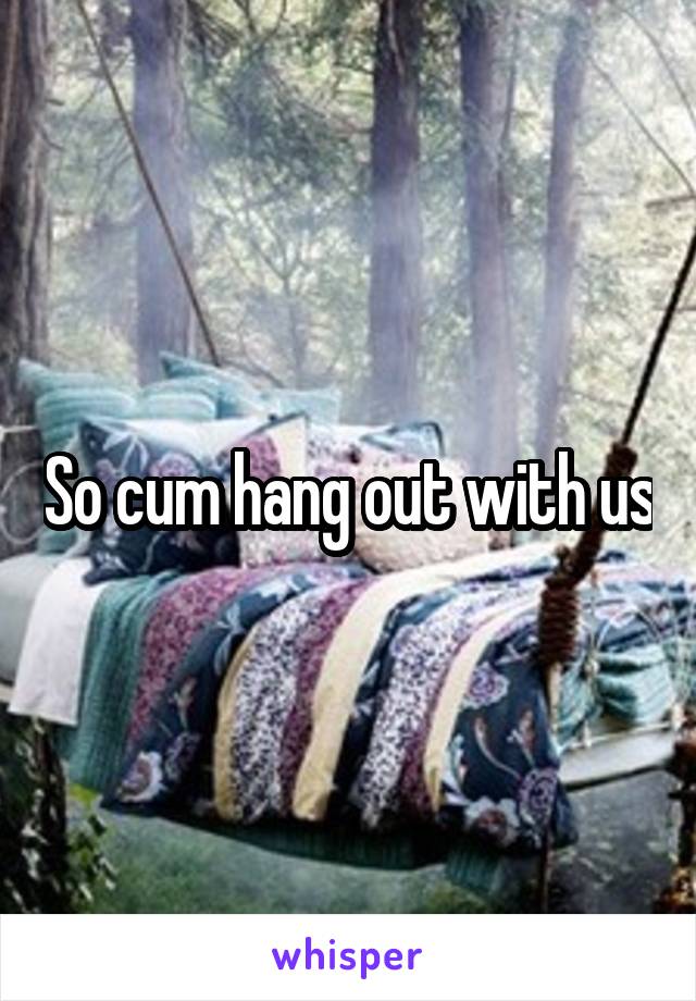 So cum hang out with us