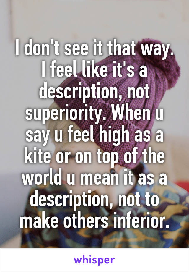 I don't see it that way. I feel like it's a description, not superiority. When u say u feel high as a kite or on top of the world u mean it as a description, not to make others inferior.