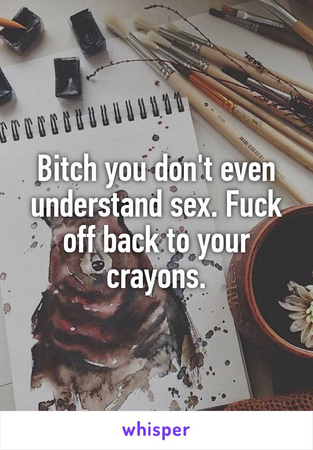 Bitch you don't even understand sex. Fuck off back to your crayons.