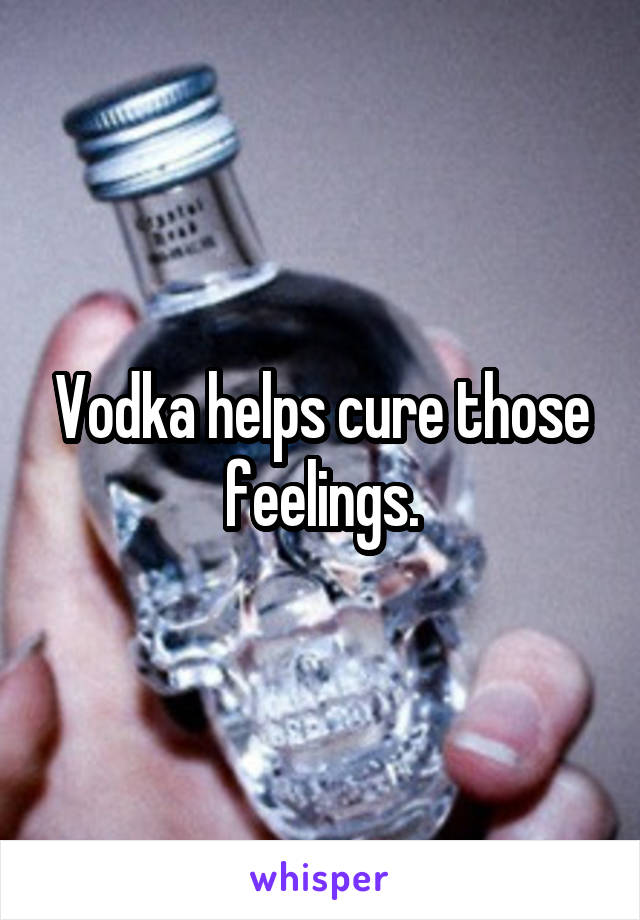 Vodka helps cure those feelings.