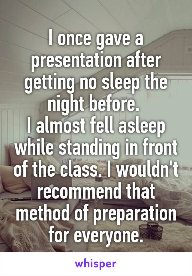 I once gave a presentation after getting no sleep the night before. 
I almost fell asleep while standing in front of the class. I wouldn't recommend that method of preparation for everyone.