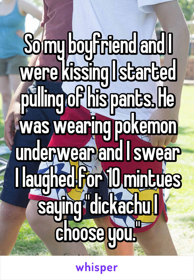 So my boyfriend and I were kissing I started pulling of his pants. He was wearing pokemon underwear and I swear I laughed for 10 mintues saying "dickachu I choose you."