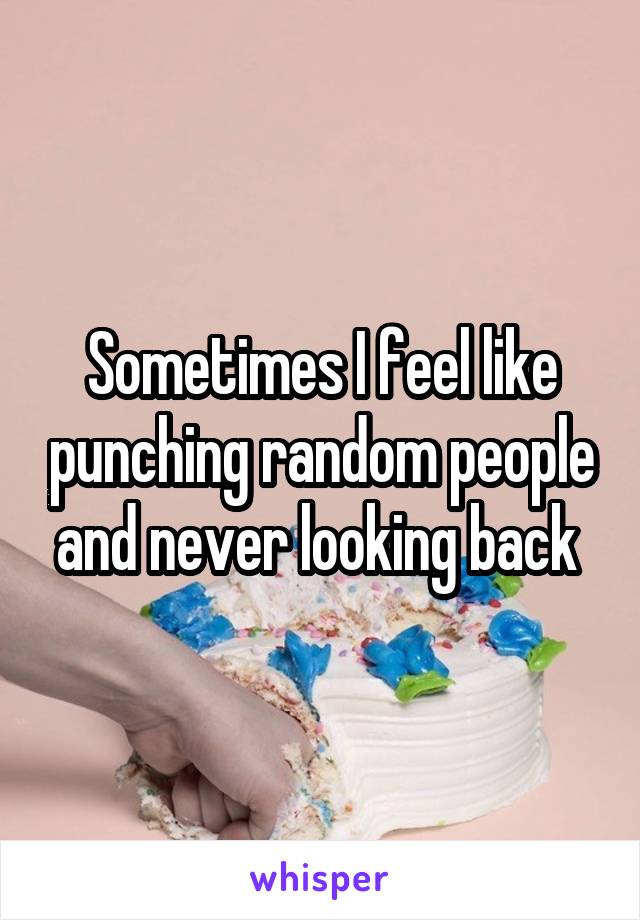 Sometimes I feel like punching random people and never looking back 