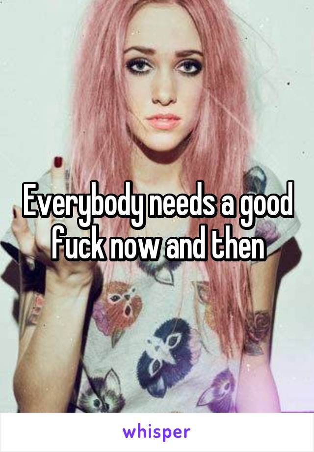 Everybody needs a good fuck now and then