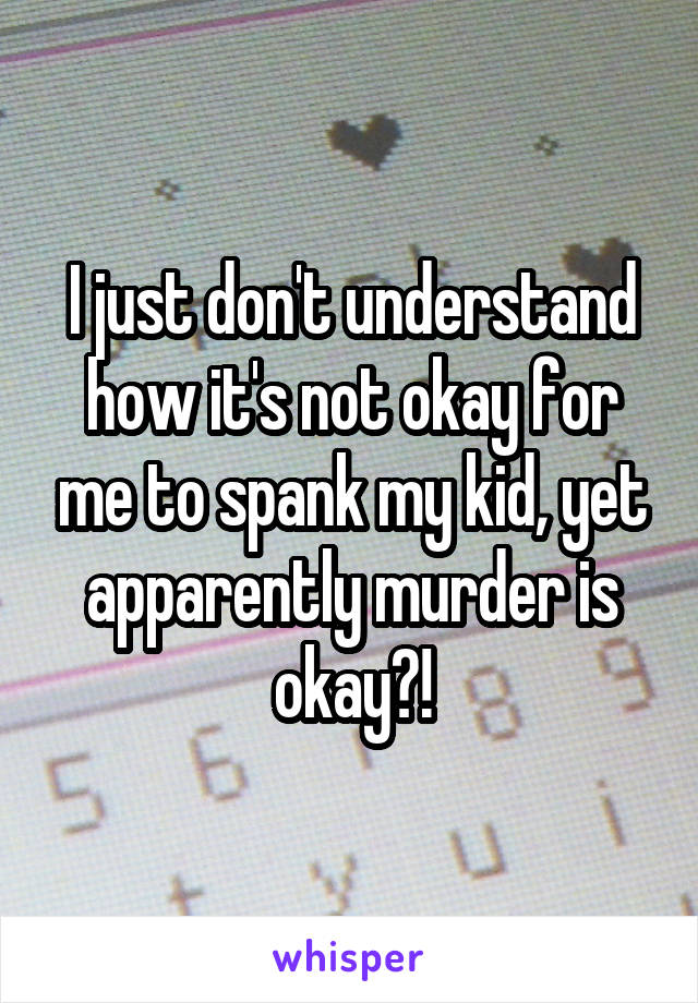 I just don't understand how it's not okay for me to spank my kid, yet apparently murder is okay?!