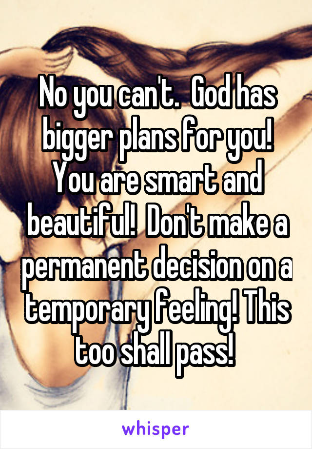 No you can't.  God has bigger plans for you! You are smart and beautiful!  Don't make a permanent decision on a temporary feeling! This too shall pass! 