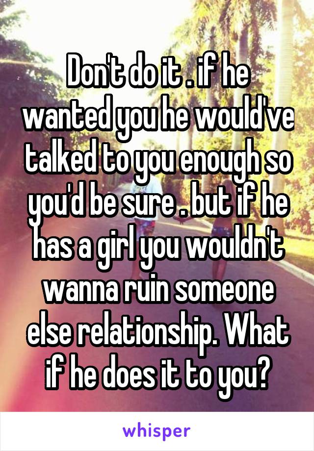 Don't do it . if he wanted you he would've talked to you enough so you'd be sure . but if he has a girl you wouldn't wanna ruin someone else relationship. What if he does it to you?