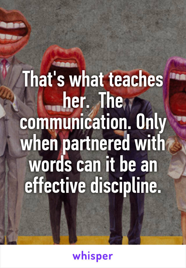 That's what teaches her.  The communication. Only when partnered with words can it be an effective discipline.