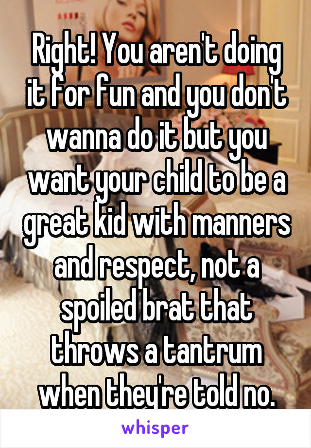 Right! You aren't doing it for fun and you don't wanna do it but you want your child to be a great kid with manners and respect, not a spoiled brat that throws a tantrum when they're told no.