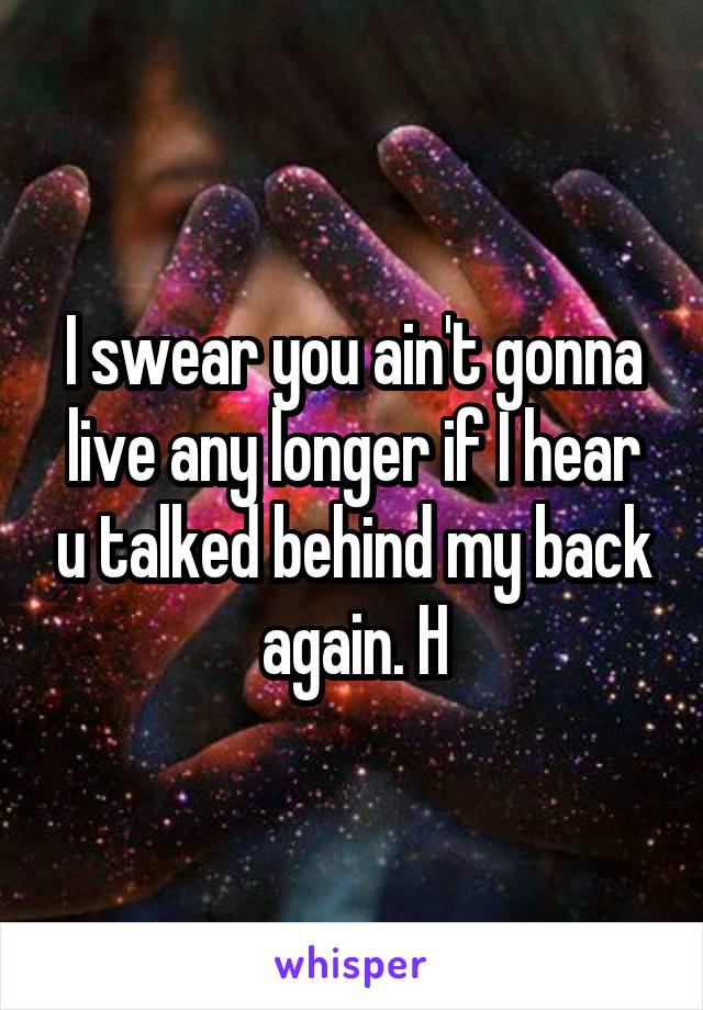 I swear you ain't gonna live any longer if I hear u talked behind my back again. H
