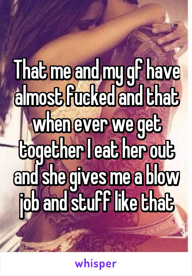 That me and my gf have almost fucked and that when ever we get together I eat her out and she gives me a blow job and stuff like that