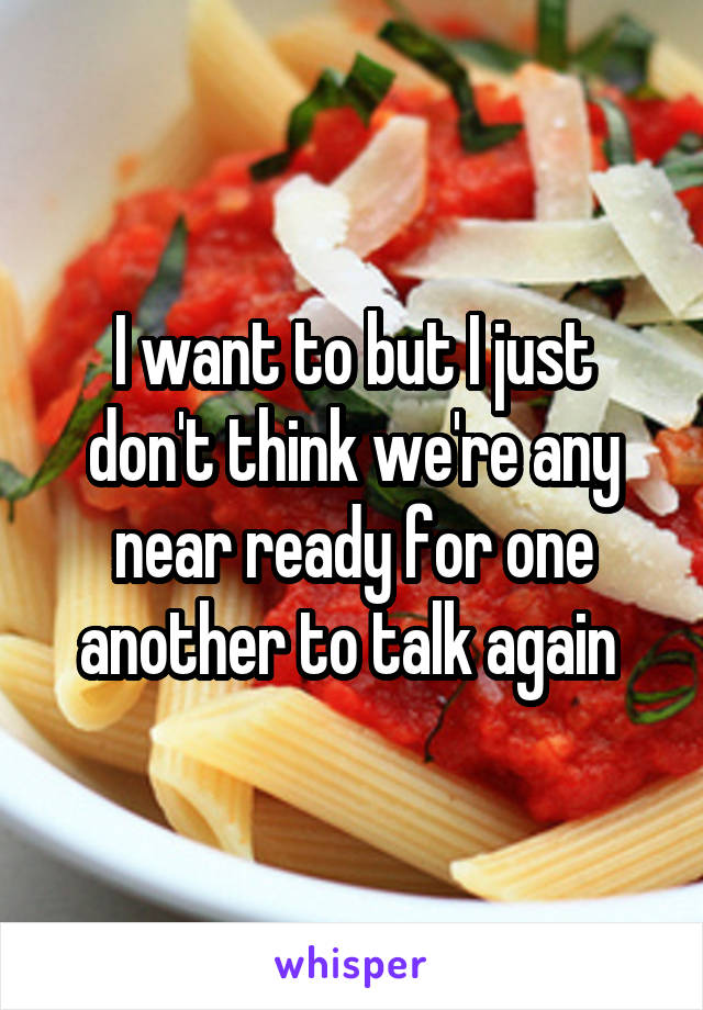 I want to but I just don't think we're any near ready for one another to talk again 