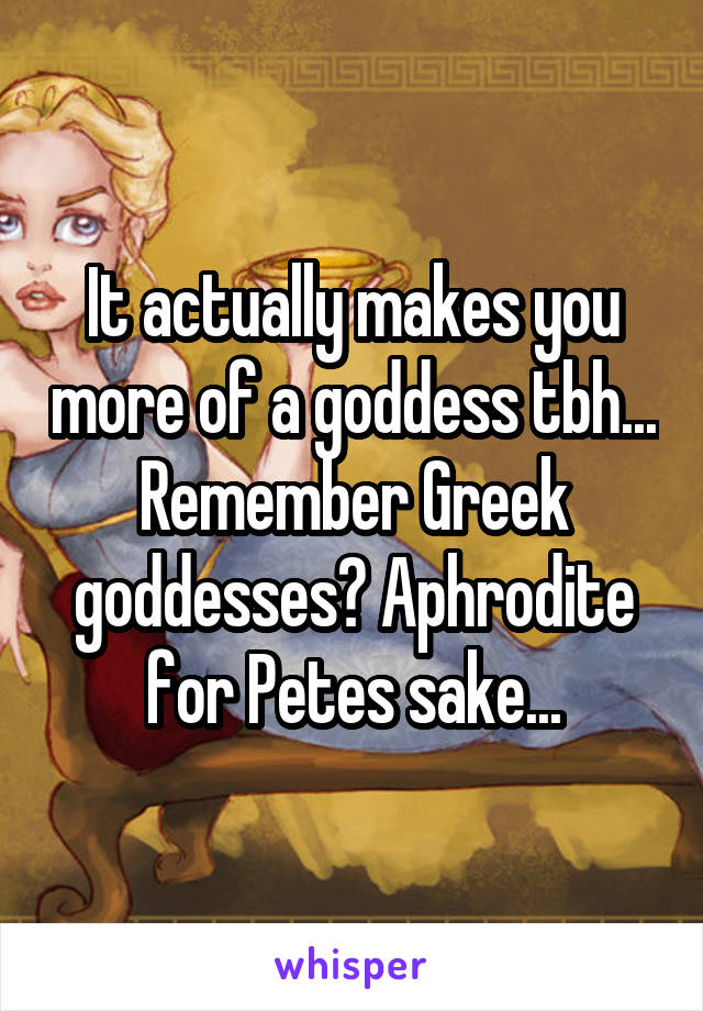 It actually makes you more of a goddess tbh... Remember Greek goddesses? Aphrodite for Petes sake...