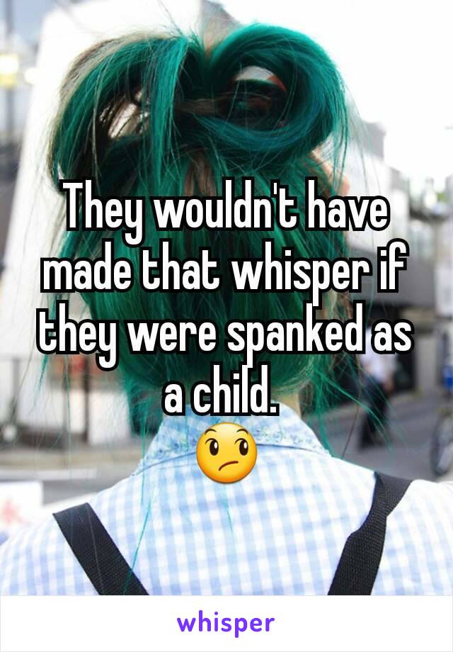 They wouldn't have made that whisper if they were spanked as a child. 
😞