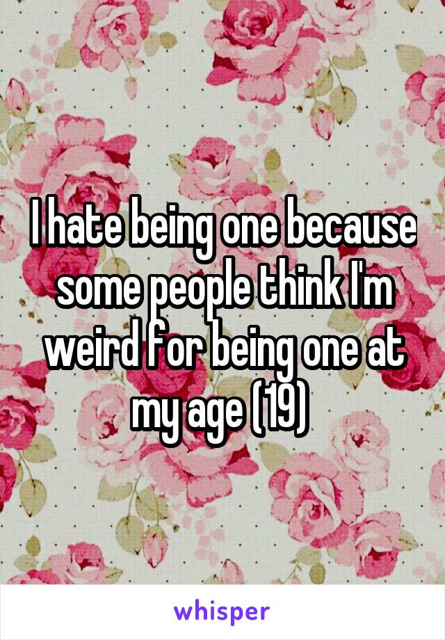 I hate being one because some people think I'm weird for being one at my age (19) 