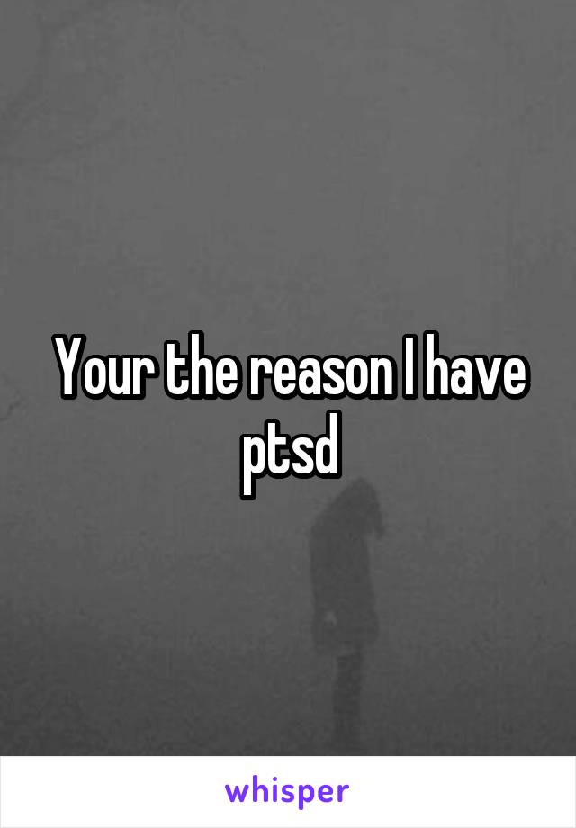 Your the reason I have ptsd