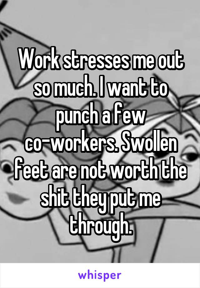 Work stresses me out so much. I want to punch a few co-workers. Swollen feet are not worth the shit they put me through.