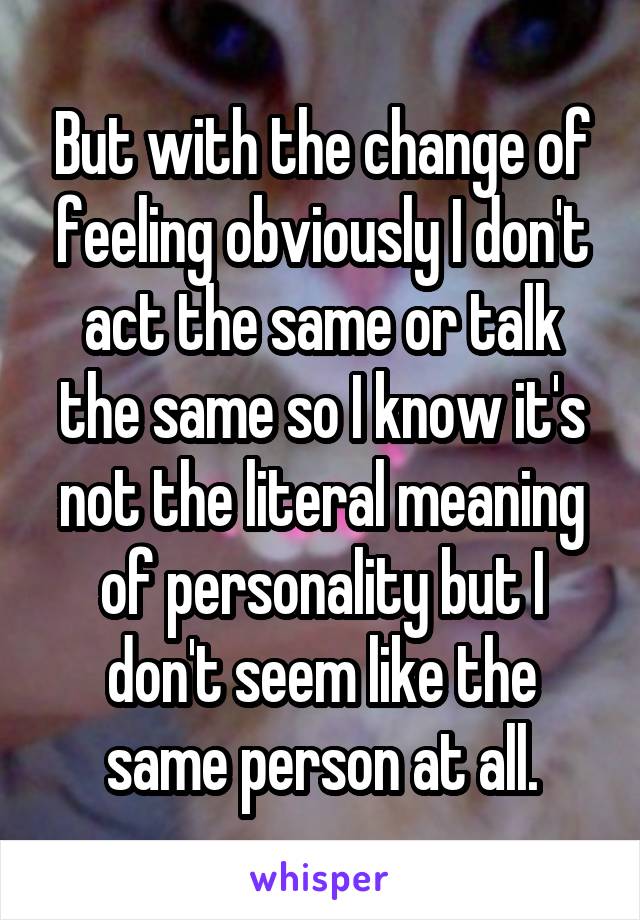 But with the change of feeling obviously I don't act the same or talk the same so I know it's not the literal meaning of personality but I don't seem like the same person at all.