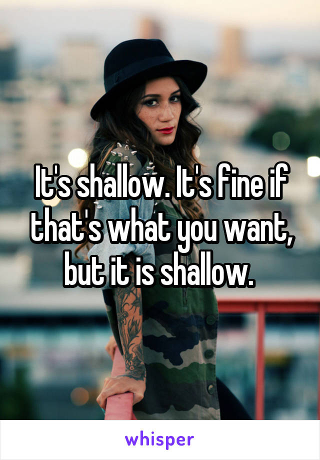 It's shallow. It's fine if that's what you want, but it is shallow. 