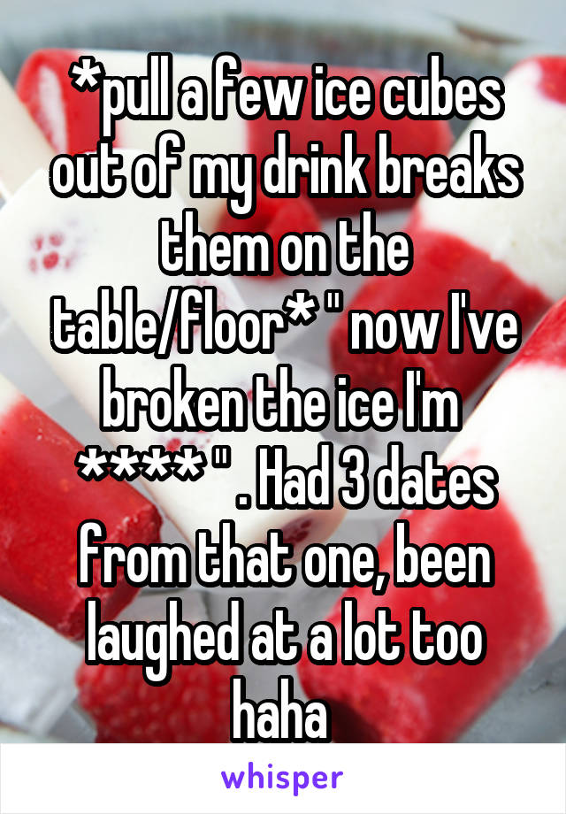 *pull a few ice cubes out of my drink breaks them on the table/floor* " now I've broken the ice I'm  **** " . Had 3 dates from that one, been laughed at a lot too haha 