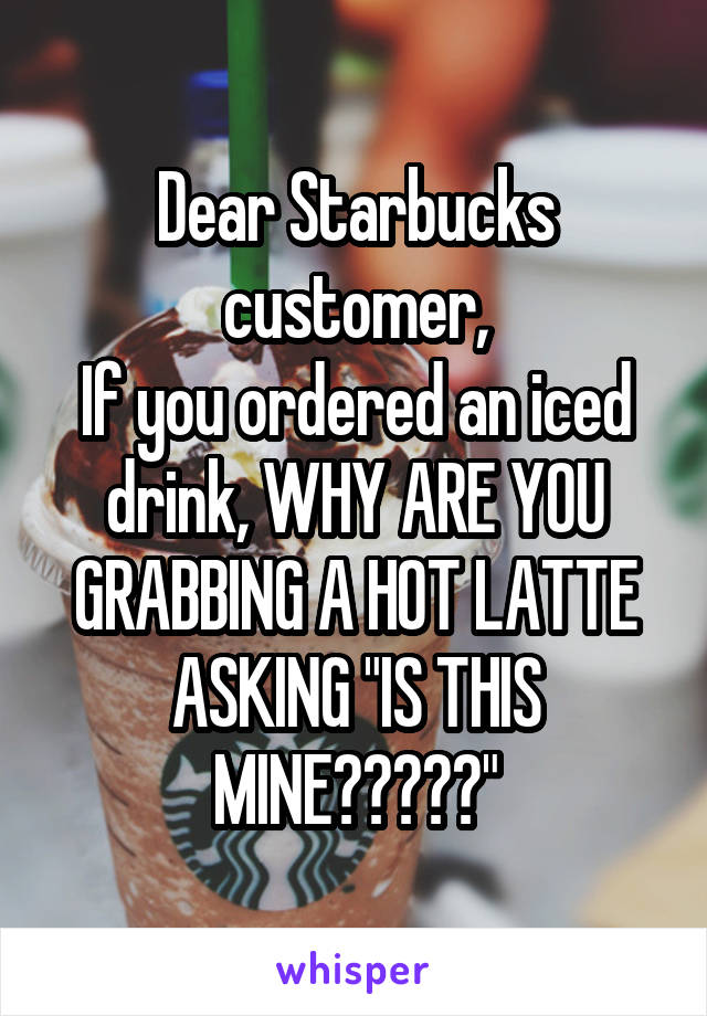 Dear Starbucks customer,
If you ordered an iced drink, WHY ARE YOU GRABBING A HOT LATTE ASKING "IS THIS MINE?????"